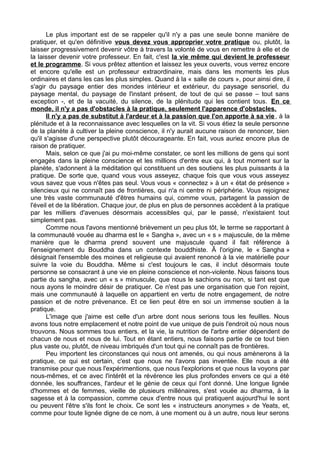 Le plus important est de se rappeler qu'il n'y a pas une seule bonne manière de
pratiquer, et qu'en définitive vous devez vous approprier votre pratique ou, plutôt, la
laisser progressivement devenir vôtre à travers la volonté de vous en remettre à elle et de
la laisser devenir votre professeur. En fait, c'est la vie même qui devient le professeur
et le programme. Si vous prêtez attention et laissez les yeux ouverts, vous verrez encore
et encore qu'elle est un professeur extraordinaire, mais dans les moments les plus
ordinaires et dans les cas les plus simples. Quand à la « salle de cours », pour ainsi dire, il
s'agir du paysage entier des mondes intérieur et extérieur, du paysage sensoriel, du
paysage mental, du paysage de l'instant présent, de tout de qui se passe – tout sans
exception -, et de la vacuité, du silence, de la plénitude qui les contient tous. En ce
monde, il n'y a pas d'obstacles à la pratique, seulement l'apparence d'obstacles.
Il n'y a pas de substitut à l'ardeur et à la passion que l'on apporte à sa vie, à la
plénitude et à la reconnaissance avec lesquelles on la vit. Si vous étiez la seule personne
de la planète à cultiver la pleine conscience, il n'y aurait aucune raison de renoncer, bien
qu'il s'agisse d'une perspective plutôt décourageante. En fait, vous auriez encore plus de
raison de pratiquer.
Mais, selon ce que j'ai pu moi-même constater, ce sont les millions de gens qui sont
engagés dans la pleine conscience et les millions d'entre eux qui, à tout moment sur la
planète, s'adonnent à la méditation qui constituent un des soutiens les plus puissants à la
pratique. De sorte que, quand vous vous asseyez, chaque fois que vous vous asseyez
vous savez que vous n'êtes pas seul. Vous vous « connectez » à un « état de présence »
silencieux qui ne connaît pas de frontières, qui n'a ni centre ni périphérie. Vous rejoignez
une très vaste communauté d'êtres humains qui, comme vous, partagent la passion de
l'éveil et de la libération. Chaque jour, de plus en plus de personnes accèdent à la pratique
par les milliers d'avenues désormais accessibles qui, par le passé, n'existaient tout
simplement pas.
Comme nous l'avons mentionné brièvement un peu plus tôt, le terme se rapportant à
la communauté vouée au dharma est le « Sangha », avec un « s » majuscule, de la même
manière que le dharma prend souvent une majuscule quand il fait référence à
l'enseignement du Bouddha dans un contexte bouddhiste. Â l'origine, le « Sangha »
désignait l'ensemble des moines et religieuse qui avaient renoncé à la vie matérielle pour
suivre la voie du Bouddha. Même si c'est toujours le cas, il inclut désormais toute
personne se consacrant à une vie en pleine conscience et non-violente. Nous faisons tous
partie du sangha, avec un « s » minuscule, que nous le sachions ou non, si tant est que
nous ayons le moindre désir de pratiquer. Ce n'est pas une organisation que l'on rejoint,
mais une communauté à laquelle on appartient en vertu de notre engagement, de notre
passion et de notre prévenance. Et ce lien peut être en soi un immense soutien à la
pratique.
L'image que j'aime est celle d'un arbre dont nous serions tous les feuilles. Nous
avons tous notre emplacement et notre point de vue unique de puis l'endroit où nous nous
trouvons. Nous sommes tous entiers, et la vie, la nutrition de l'arbre entier dépendent de
chacun de nous et nous de lui. Tout en étant entiers, nous faisons partie de ce tout bien
plus vaste ou, plutôt, de niveau imbriqués d'un tout qui ne connaît pas de frontières.
Peu importent les circonstances qui nous ont amenés, ou qui nous amènerons à la
pratique, ce qui est certain, c'est que nous ne l'avons pas inventée. Elle nous a été
transmise pour que nous l'expérimentions, que nous l'explorions et que nous la voyons par
nous-mêmes, et ce avec l'intérêt et la révérence les plus profondes envers ce qui a été
donnée, les souffrances, l'ardeur et le génie de ceux qui l'ont donné. Une longue lignée
d'hommes et de femmes, vieille de plusieurs millénaires, s'est vouée au dharma, à la
sagesse et à la compassion, comme ceux d'entre nous qui pratiquent aujourd'hui le sont
ou peuvent l'être s'ils font le choix. Ce sont les « instructeurs anonymes » de Yeats, et,
comme pour toute lignée digne de ce nom, à une moment ou à un autre, nous leur serons
 