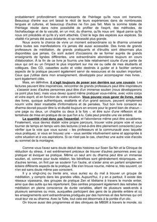 probablement profondément reconnaissants de l'héritage qu'ils nous ont transmis.
Beaucoup d'entre eux ont laissé le récit de leurs expériences dans de nombreuses
langues et cultures, et beaucoup d'autres ne l'on pas fait. Mais la somme totale de
l'héritage réside dans notre possibilité de profiter de l'esprit, des méthodes, de
l'échafaudage et de la vacuité, en un mot, du dharma, qu'ils nous ont légué parce qu'ils
nous ont précédés et qu'ils s'y sont attachés. C'est le legs des espèces aux espèces. Sa
vitalité n'a jamais été aussi éclatante, ni sa nécessité plus grande.
Nous avons la chance de vivre un moment extraordinaire où le dharma universel
dans toutes ses manifestations n'a jamais été aussi accessible. Des livres de grands
professeurs de méditation, de grands pratiquants et d'érudits sont désormais plus
disponibles que jamais. Ce sont autant d'occasions de se former auprès de grands
enseignants de lignées différentes, une extraordinaire abondance toujours en cours
d'élaboration. Â la fin de ce livre je fournis une liste relativement courte d'une partie de
ceux qui ont eu un l'impact le plus important sur ma vie ou celle de mes étudiants et
collègues. Des CD, cassettes audio et vidéo destinés à guider et à faciliter certains
aspects de la pratique peuvent également servir de ressources et de soutien important.
Ceux que j'utilise dans mon enseignement, développés pour accompagner mes livres ,
sont également cités.
Mais, en définitive, il s'agit toujours de poser son derrière sur une coussin. Les
lectures peuvent être inspiratrices, rencontrer de grands professeurs peut être inspirateurs
, s'asseoir avec d'autres personnes peut être d'un immense soutien (nous développerons
ce point plus bas), mais vous devez quand même pratiquer vous-même, avec votre corps
et votre esprit, et en fonction de votre situation. Vous pouvez vous gaver de livres, mais
des livres, quoique authentiques, exaltants et d'un grand secours, peuvent simplement
nourrir votre désir insatiable d'informations et de pensées. Tout bon livre consacré au
dharma devrait pouvoir être lu et étudié toujours en encore pour le grand bien de chacun –
une page ou deux, un chapitre ou deux à la fois -, et être suivi d'une réflexion et de
tentatives de mise en pratique de ce que l'on a lu. Cela peut prendre une vie entière.
La quantité n'est donc pas l'essentiel, et l'abondance même peut être accablante.
Finalement, vous devrez établir votre propre parcours, trouver votre propre voie et vous
tourner de temps en temps vers des lectures (c'est-à-dire être pleinement conscients) pour
vérifier que la voie que vous suivez – les professeurs et la communauté avec laquelle
vous pratiquez, si vous en trouvez une – vous semble intuitivement saine et appropriée à
votre situation et à vos aspirations. Si ce n'est pas le cas, cherchez une autre voie d'accès
au sommet de la montagne.
Comme vous l'avez sans doute déduit des histoires sur Soen Sa Nin et la Clinique de
réduction du stress, il est extrêmement précieux de trouver d'autres personnes avec qui
pratiquer et évoquer sa pratique. Même un seul ami du dharma peut être un immense
soutien, et, comme pour toute relation, les bénéfices sont généralement réciproques.. en
d'autres termes, on finit par se soutenir l'un l'autre, et s'aider ainsi en parlant simplement
éclaire différents aspects de la pratique. Elle s'en trouve nourrie, même si, très souvent, on
n'en est sans doute même pas conscient.
Il y a vingt-cinq ou trente ans, vous auriez eu du mal à trouver un groupe de
méditation, y compris dans les grandes villes. Aujourd'hui, il y en a partout. Il existe des
réseaux vipassana, des groupes de pratique Zen et tibétaine à travers le monde entier,
ainsi que des outils qui les répertorient. Des centres proposent également des retraites de
méditation en pleine conscience de durée variables, allant de plusieurs week-ends à
plusieurs semaines ou mois, auxquelles participent des gens de la planète entière et où
les enseignements sont extraordinaires,prodigués par des hommes et des femmes qui ont
voué leur vie au dharma. Avec la Toile, tout cela est désormais à la portée d'un clic.
On trouve aussi des programmes et des cliniques de MBSR à travers le monde, où
 