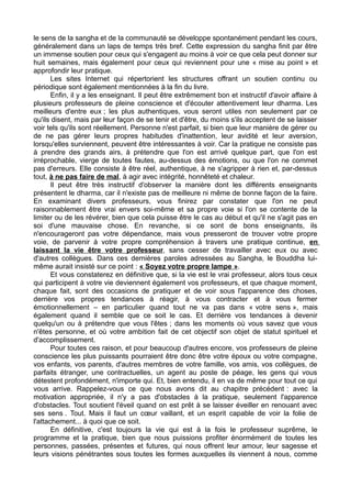 le sens de la sangha et de la communauté se développe spontanément pendant les cours,
généralement dans un laps de temps très bref. Cette expression du sangha finit par être
un immense soutien pour ceux qui s'engagent au moins à voir ce que cela peut donner sur
huit semaines, mais également pour ceux qui reviennent pour une « mise au point » et
approfondir leur pratique.
Les sites Internet qui répertorient les structures offrant un soutien continu ou
périodique sont également mentionnées à la fin du livre.
Enfin, il y a les enseignant. Il peut être extrêmement bon et instructif d'avoir affaire à
plusieurs professeurs de pleine conscience et d'écouter attentivement leur dharma. Les
meilleurs d'entre eux ; les plus authentiques, vous seront utiles non seulement par ce
qu'ils disent, mais par leur façon de se tenir et d'être, du moins s'ils acceptent de se laisser
voir tels qu'ils sont réellement. Personne n'est parfait, si bien que leur manière de gérer ou
de ne pas gérer leurs propres habitudes d'inattention, leur avidité et leur aversion,
lorsqu'elles surviennent, peuvent être intéressantes à voir. Car la pratique ne consiste pas
à prendre des grands airs, à prétendre que l'on est arrivé quelque part, que l'on est
irréprochable, vierge de toutes fautes, au-dessus des émotions, ou que l'on ne commet
pas d'erreurs. Elle consiste à être réel, authentique, à ne s'agripper à rien et, par-dessus
tout, à ne pas faire de mal, à agir avec intégrité, honnêteté et chaleur.
Il peut être très instructif d'observer la manière dont les différents enseignants
présentent le dharma, car il n'existe pas de meilleure ni même de bonne façon de la faire.
En examinant divers professeurs, vous finirez par constater que l'on ne peut
raisonnablement être vrai envers soi-même et sa propre voie si l'on se contente de la
limiter ou de les révérer, bien que cela puisse être le cas au début et qu'il ne s'agit pas en
soi d'une mauvaise chose. En revanche, si ce sont de bons enseignants, ils
n'encourageront pas votre dépendance, mais vous presseront de trouver votre propre
voie, de parvenir à votre propre compréhension à travers une pratique continue, en
laissant la vie être votre professeur, sans cesser de travailler avec eux ou avec
d'autres collègues. Dans ces dernières paroles adressées au Sangha, le Bouddha lui-
même aurait insisté sur ce point : « Soyez votre propre lampe ».
Et vous constaterez en définitive que, si la vie est le vrai professeur, alors tous ceux
qui participent à votre vie deviennent également vos professeurs, et que chaque moment,
chaque fait, sont des occasions de pratiquer et de voir sous l'apparence des choses,
derrière vos propres tendances à réagir, à vous contracter et à vous fermer
émotionnellement – en particulier quand tout ne va pas dans « votre sens », mais
également quand il semble que ce soit le cas. Et derrière vos tendances à devenir
quelqu'un ou à prétendre que vous l'êtes ; dans les moments où vous savez que vous
n'êtes personne, et où votre ambition fait de cet objectif son objet de statut spirituel et
d'accomplissement.
Pour toutes ces raison, et pour beaucoup d'autres encore, vos professeurs de pleine
conscience les plus puissants pourraient être donc être votre époux ou votre compagne,
vos enfants, vos parents, d'autres membres de votre famille, vos amis, vos collègues, de
parfaits étranger, une contractuelles, un agent au poste de péage, les gens qui vous
détestent profondément, n'importe qui. Et, bien entendu, il en va de même pour tout ce qui
vous arrive. Rappelez-vous ce que nous avons dit au chapitre précédent : avec la
motivation appropriée, il n'y a pas d'obstacles à la pratique, seulement l'apparence
d'obstacles. Tout soutient l'éveil quand on est prêt à se laisser éveiller en renouant avec
ses sens . Tout. Mais il faut un cœur vaillant, et un esprit capable de voir la folie de
l'attachement... à quoi que ce soit.
En définitive, c'est toujours la vie qui est à la fois le professeur suprême, le
programme et la pratique, bien que nous puissions profiter énormément de toutes les
personnes, passées, présentes et futures, qui nous offrent leur amour, leur sagesse et
leurs visions pénétrantes sous toutes les formes auxquelles ils viennent à nous, comme
 