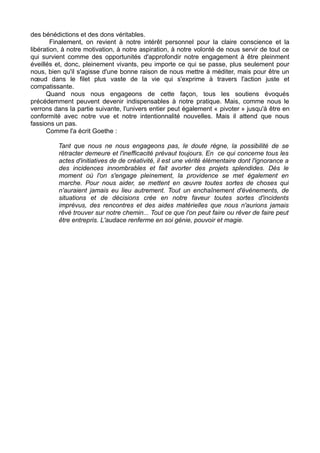des bénédictions et des dons véritables.
Finalement, on revient à notre intérêt personnel pour la claire conscience et la
libération, à notre motivation, à notre aspiration, à notre volonté de nous servir de tout ce
qui survient comme des opportunités d'approfondir notre engagement à être pleinment
éveillés et, donc, pleinement vivants, peu importe ce qui se passe, plus seulement pour
nous, bien qu'il s'agisse d'une bonne raison de nous mettre à méditer, mais pour être un
nœud dans le filet plus vaste de la vie qui s'exprime à travers l'action juste et
compatissante.
Quand nous nous engageons de cette façon, tous les soutiens évoqués
précédemment peuvent devenir indispensables à notre pratique. Mais, comme nous le
verrons dans la partie suivante, l'univers entier peut également « pivoter » jusqu'à être en
conformité avec notre vue et notre intentionnalité nouvelles. Mais il attend que nous
fassions un pas.
Comme l'a écrit Goethe :
Tant que nous ne nous engageons pas, le doute règne, la possibilité de se
rétracter demeure et l'inefficacité prévaut toujours. En ce qui concerne tous les
actes d'initiatives de de créativité, il est une vérité élémentaire dont l'ignorance a
des incidences innombrables et fait avorter des projets splendides. Dès le
moment où l'on s'engage pleinement, la providence se met également en
marche. Pour nous aider, se mettent en œuvre toutes sortes de choses qui
n'auraient jamais eu lieu autrement. Tout un enchaînement d'événements, de
situations et de décisions crée en notre faveur toutes sortes d'incidents
imprévus, des rencontres et des aides matérielles que nous n'aurions jamais
rêvé trouver sur notre chemin... Tout ce que l'on peut faire ou rêver de faire peut
être entrepris. L'audace renferme en soi génie, pouvoir et magie.
 