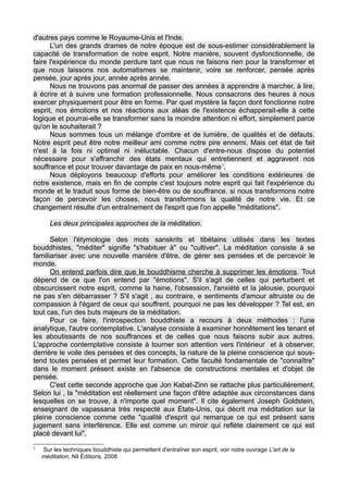 d'autres pays comme le Royaume-Unis et l'Inde.
L'un des grands drames de notre époque est de sous-estimer considérablement la
capacité de transformation de notre esprit. Notre manière, souvent dysfonctionnelle, de
faire l'expérience du monde perdure tant que nous ne faisons rien pour la transformer et
que nous laissons nos automatismes se maintenir, voire se renforcer, pensée après
pensée, jour après jour, année après année.
Nous ne trouvons pas anormal de passer des années à apprendre à marcher, à lire,
à écrire et à suivre une formation professionnelle. Nous consacrons des heures à nous
exercer physiquement pour être en forme. Par quel mystère la façon dont fonctionne notre
esprit, nos émotions et nos réactions aux aléas de l'existence échapperait-elle à cette
logique et pourrai-elle se transformer sans la moindre attention ni effort, simplement parce
qu'on le souhaiterait ?
Nous sommes tous un mélange d'ombre et de lumière, de qualités et de défauts.
Notre esprit peut être notre meilleur ami comme notre pire ennemi. Mais cet état de fait
n'est à la fois ni optimal ni inéluctable. Chacun d'entre-nous dispose du potentiel
nécessaire pour s'affranchir des états mentaux qui entretiennent et aggravent nos
souffrance et pour trouver davantage de paix en nous-même1
.
Nous déployons beaucoup d'efforts pour améliorer les conditions extérieures de
notre existence, mais en fin de compte c'est toujours notre esprit qui fait l'expérience du
monde et le traduit sous forme de bien-être ou de souffrance. si nous transformons notre
façon de percevoir les choses, nous transformons la qualité de notre vie. Et ce
changement résulte d'un entraînement de l'esprit que l'on appelle "méditations".
Les deux principales approches de la méditation.
Selon l'étymologie des mots sanskrits et tibétains utilisés dans les textes
bouddhistes, "méditer" signifie "s'habituer à" ou "cultiver". La méditation consiste à se
familiariser avec une nouvelle manière d'être, de gérer ses pensées et de percevoir le
monde.
On entend parfois dire que le bouddhisme cherche à supprimer les émotions. Tout
dépend de ce que l'on entend par "émotions". S'il s'agit de celles qui perturbent et
obscurcissent notre esprit, comme la haine, l'obsession, l'anxiété et la jalousie, pourquoi
ne pas s'en débarrasser ? S'il s'agit , au contraire, e sentiments d'amour altruiste ou de
compassion à l'égard de ceux qui souffrent, pourquoi ne pas les développer ? Tel est, en
tout cas, l'un des buts majeurs de la méditation.
Pour ce faire, l'introspection bouddhiste a recours à deux méthodes : l'une
analytique, l'autre contemplative. L'analyse consiste à examiner honnêtement les tenant et
les aboutissants de nos souffrances et de celles que nous faisons subir aux autres.
L'approche contemplative consiste à tourner son attention vers l'intérieur et à observer,
derrière le voile des pensées et des concepts, la nature de la pleine conscience qui sous-
tend toutes pensées et permet leur formation. Cette faculté fondamentale de "connaître"
dans le moment présent existe en l'absence de constructions mentales et d'objet de
pensée.
C'est cette seconde approche que Jon Kabat-Zinn se rattache plus particulièrement.
Selon lui , la "méditation est réellement une façon d'être adaptée aux circonstances dans
lesquelles on se trouve, à n'importe quel moment". Il cite également Joseph Goldstein,
enseignant de vapassana très respecté aux États-Unis, qui décrit ma méditation sur la
pleine conscience comme cette "qualité d'esprit qui remarque ce qui est présent sans
jugement sans interférence. Elle est comme un miroir qui reflète clairement ce qui est
placé devant lui".
1
Sur les techniques bouddhiste qui permettent d'entraîner son esprit, voir notre ouvrage L'art de la
méditation, Nil Éditions, 2008
 