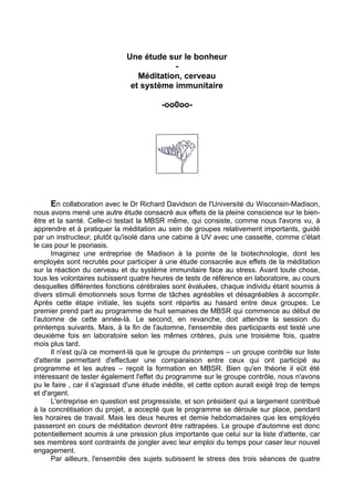 Une étude sur le bonheur
-
Méditation, cerveau
et système immunitaire
-oo0oo-
En collaboration avec le Dr Richard Davidson de l'Université du Wisconsin-Madison,
nous avons mené une autre étude consacré aux effets de la pleine conscience sur le bien-
être et la santé. Celle-ci testait la MBSR même, qui consiste, comme nous l'avons vu, à
apprendre et à pratiquer la méditation au sein de groupes relativement importants, guidé
par un instructeur, plutôt qu'isolé dans une cabine à UV avec une cassette, comme c'était
le cas pour le psoriasis.
Imaginez une entreprise de Madison à la pointe de la biotechnologie, dont les
employés sont recrutés pour participer à une étude consacrée aux effets de la méditation
sur la réaction du cerveau et du système immunitaire face au stress. Avant toute chose,
tous les volontaires subissent quatre heures de tests de référence en laboratoire, au cours
desquelles différentes fonctions cérébrales sont évaluées, chaque individu étant soumis à
divers stimuli émotionnels sous forme de tâches agréables et désagréables à accomplir.
Après cette étape initiale, les sujets sont répartis au hasard entre deux groupes. Le
premier prend part au programme de huit semaines de MBSR qui commence au début de
l'automne de cette année-là. Le second, en revanche, doit attendre la session du
printemps suivants. Mais, à la fin de l'automne, l'ensemble des participants est testé une
deuxième fois en laboratoire selon les mêmes critères, puis une troisième fois, quatre
mois plus tard.
Il n'est qu'à ce moment-là que le groupe du printemps – un groupe contrôle sur liste
d'attente permettant d'effectuer une comparaison entre ceux qui ont participé au
programme et les autres – reçoit la formation en MBSR. Bien qu'en théorie il eût été
intéressant de tester également l'effet du programme sur le groupe contrôle, nous n'avons
pu le faire , car il s'agissait d'une étude inédite, et cette option aurait exigé trop de temps
et d'argent.
L'entreprise en question est progressiste, et son président qui a largement contribué
à la concrétisation du projet, a accepté que le programme se déroule sur place, pendant
les horaires de travail. Mais les deux heures et demie hebdomadaires que les employés
passeront en cours de méditation devront être rattrapées. Le groupe d'automne est donc
potentiellement soumis à une pression plus importante que celui sur la liste d'attente, car
ses membres sont contraints de jongler avec leur emploi du temps pour caser leur nouvel
engagement.
Par ailleurs, l'ensemble des sujets subissent le stress des trois séances de quatre
 