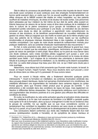 Dès le début du processus de planification, nous étions très inquiets de devoir mener
une étude aussi complexe et aussi coûteuse avec des employés fondamentalement en
bonne santé exerçant dans un cadre que l'on ne pouvait qualifier que de splendide. Les
effets cliniques de la MBSR avaient été établis en milieu hospitalier, sur des patients
souffrant de maladies chroniques, de stress et de douleur de toutes sortes. Ces personnes
étant adressées par leur médecin du fait même de leur état de santé, elles avaient en
théorie beaucoup de raisons de se lancer corps et âme dans pratique de la méditation et
dans la culture de la pleine conscience qu'un groupe de travailleurs qui s'étaient
simplement portés volontaires pour participer à une étude. La motivation de ces derniers
provenait sans doute du désir de contribuer à approfondir notre compréhension du
cerveau et des émotions, et de bénéficier personnellement de nouvelles méthodes de
gestion du stress. Mais je craignais que ces motifs ne soient pas de la même ampleur que
ceux des patients de la Clinique de réduction du stress, basés sur les souffrance
émotionnelles et physiques intenses directement liées à des maladies, et doublés d'un
mal-être omniprésent. Les sujets de notre étude seraient-ils suffisamment motivés pour
pratiquer réellement, sans se contenter d'exécuter machinalement des mouvements ?
En fait, à notre première visite, alors qu'on nous faisait effectuer le grand tout, nous
avions craint un instant que les employés, scientifiques, techniciens et managers n'aient
guère de raison de participer à notre projet. Nous étions sur le point de nous lancer dans
une étude coûteuse, sans vraies données pilotes suggérant qu'il puisse y avoir une
réaction positive au programme de MBSR dans un environnement où le niveau de stress
semblait aussi faible – qu'il s'agisse de la motivation des volontaires à demeurer dans
l'étude et à pratiquer sérieusement la méditation, ou du bénéfice qu'ils étaient susceptibles
d'en tirer. Le cadre était presque trop beau pour être vrai, ce qui n'était sans doute pas à
note avantage.
Néanmoins, nous étions tout à fait conscients que l'humain reste humain, le travail, le
travail, et l'esprit humain, l'esprit humain. Nous nous doutions donc qu'il pouvait y avoir
plus de stress dans ce milieu qu'il n'y paraissait. Et nous avions raison.
Pour en revenir à l'étude même, elle a finalement démontré quelques points
intéressants 16
. Avant la formation en méditation, les schémas d'activation cérébrale des
deux groupes étaient identiques. Après huit semaines d'entraînement à la mindfulness, les
méditants affichaient une augmentation de l'activation dans certaines régions du cortex
frontal gauche, alors que l'inverse s'était produit pour le groupe de contrôle 17
. Ce
phénomène a été constaté dans des conditions de repos de base, mais également en
réaction à différentes tâches stressantes. Ces changements cérébraux sont conformes à
une augmentation des émotions positives et à une gestion plus efficace des difficultés en
conditions de stress.
En outre, la modification du ratio entre activation gauche et activation droite observée
chez les méditants à la fin des huit semaine de formation à la MBSR a persisté quatre
mois après la fin de la formation, alors qu'aucun changement n'a été mis en évidence chez
le groupe de contrôle. Ce qui signifie que ce que nous considérons comme un
tempérament fixe contrôlant la régulation des émotions est sans doute en réalité moins
fixe qu'il n'y paraît, et qu'il peut être modulé par le développement de la pleine conscience.
Ces conclusions étaient conformes aux récits des méditants faisant état d'un trait
anxieux (prédisposition durable à l'anxiété), et de symptôme de stress mentaux et
16
Davidson, R.J., Kabat-Zinn & Co, « Alterations in brain and immune fonction produce by mindfulness
meditation », Psychosomatic Medecine, 65(2003) 564-570. (N.d.A.)
17
Bien que nous ne puissions pas en être totalement certains, nous interprétons cette modification inverse
du rapport chez le groupe de contrôle comme le résultat hypothétique de la frustration de plus en plus
grande de ces individus obligés de retourner au laboratoire une deuxième, puis une troisième fois, peut
être stressés pendant que l'on examinait leur cerveau. Une frustration de ce type se manifesterait par une
activation plus importante du côté droit. (N.d.A.)
 