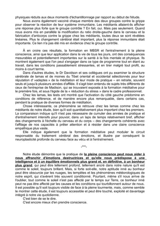 physiques réduits aux deux moments d'échantillonnage par rapport au début de l'étude.
Nous avons également vacciné chaque membre des deux groupes contre la grippe
pour observer la réaction de leur système immunitaire. Les méditants allaient-ils afficher
une réponse plus forte que le groupe contrôle ? En fait, oui. Mais pas seulement. Quand
nous avons mis en parallèle la modification du ratio droite-gauche dans le cerveau et la
fabrication d'anticorps contre la grippe chez les méditants, toutes deux se sont révélées
linéaires. Plus le changement cérébral était important, plus la réponse immunitaire était
importante. Ce lien n'a pas été mis en évidence chez le groupe contrôle.
Â en croire ces résultats, la formation en MBSR et l'entraînement à la pleine
conscience, ainsi que leur application dans la vie de tous les jours, ont des conséquences
mesurables et potentiellement importantes sur la santé à la fois mentale et physique. Ils
montrent également que l'on peut s'engager dans ce type de programme tout en étant au
travail, dans les conditions passablement stressantes, et en tirer malgré tout profit, au
moins à court terme.
Dans d'autres études, le Dr Davidson et ses collègues ont pu examiner la structure
cérébrale de lamas et de moines du Tibet oriental et occidental sélectionnés pour leur
réputation d' »adeptes » de la méditation et leur mode de pratique – en retraite, souvent
seuls et jusqu'à plusieurs années d'affilée. Il s'agit bien entendu de sujets très différents de
ceux de l'entreprise de Madison, qui se trouvaient exposés à la formation méditative pour
le première fois, et sous l'égide de la « réduction du stress » dans le cadre professionnel.
Chez les lamas, les tests ont montré que l'activation du côté gauche prédomine en
conditions de référence, et de manière encore plus remarquable, dans certains cas,
pendant la pratique de diverses formes de méditation.
Chose intéressante, ce phénomène se retrouve chez les lamas comme chez les
méditants de notre étude, bien qu'il soit quantitativement plus important chez les premiers.
La comparaison indique qu'il n'est pas nécessaire de cumuler des années de pratique et
d'entraînement intensifs pour pouvoir, dans un laps de temps relativement bref, afficher
des changements à l'échelle du cerveau et du corps – des changements cohérents avec
l'affilage de nos capacités à prêter attention et à résider dans une claire conscience
empathique plus vaste.
Elle indique également que la formation méditative peut moduler le circuit
responsable du traitement cérébral des émotions, et illustre par conséquent la
neuroplasticité profonde du cerveau face au vécu et à l'entraînement.
-***-
Notre étude démontre que la pratique de la pleine conscience peut nous aider à
nous affranchir d'émotions destructrices et qu'elle nous prédispose à une
intelligence et à un équilibre émotionnels plus grand et, en définitive, à un bonheur
plus grand, qui peut être tellement profond, tellement ancré dans notre nature qu'il est
comme le soleil, toujours brillant. Mais, si forte soit-elle, notre aptitude inné au bonheur
peut être obscurcie par les nuages, les tempêtes et les phénomènes météorologiques de
notre esprit, qui s'avèrent très souvent conditionné. Pourtant, même s'il nous arrive de
l'oublier, tout comme le soleil n'est pas affecté par le temps sur Terre, ce bonheur inné
peut ne pas être affecté par les causes et les conditions qui tourbillonnent autour de nous.
Il est possible qu'il soit toujours visible de face à la pleine tourmente, mais, comme semble
le montrer cette étude, il est toujours accessible et peut être touché, exploité et davantage
intégré à notre vie quotidienne.
C'est bien de se le dire.
C'est encore mieux d'en prendre conscience.
 