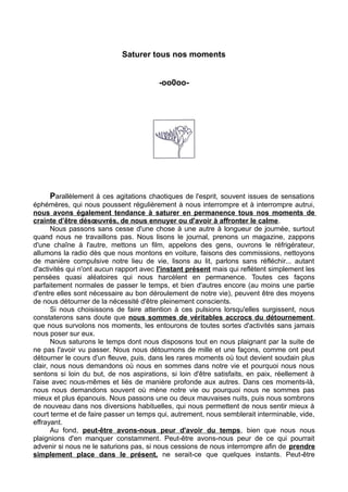 Saturer tous nos moments
-oo0oo-
Parallèlement à ces agitations chaotiques de l'esprit, souvent issues de sensations
éphémères, qui nous poussent régulièrement à nous interrompre et à interrompre autrui,
nous avons également tendance à saturer en permanence tous nos moments de
crainte d’être désœuvrés, de nous ennuyer ou d'avoir à affronter le calme.
Nous passons sans cesse d'une chose à une autre à longueur de journée, surtout
quand nous ne travaillons pas. Nous lisons le journal, prenons un magazine, zappons
d'une chaîne à l'autre, mettons un film, appelons des gens, ouvrons le réfrigérateur,
allumons la radio dès que nous montons en voiture, faisons des commissions, nettoyons
de manière compulsive notre lieu de vie, lisons au lit, parlons sans réfléchir... autant
d'activités qui n'ont aucun rapport avec l'instant présent mais qui reflètent simplement les
pensées quasi aléatoires qui nous harcèlent en permanence. Toutes ces façons
parfaitement normales de passer le temps, et bien d'autres encore (au moins une partie
d'entre elles sont nécessaire au bon déroulement de notre vie), peuvent être des moyens
de nous détourner de la nécessité d'être pleinement conscients.
Si nous choisissons de faire attention à ces pulsions lorsqu'elles surgissent, nous
constaterons sans doute que nous sommes de véritables accrocs du détournement,
que nous survolons nos moments, les entourons de toutes sortes d'activités sans jamais
nous poser sur eux.
Nous saturons le temps dont nous disposons tout en nous plaignant par la suite de
ne pas l'avoir vu passer. Nous nous détournons de mille et une façons, comme ont peut
détourner le cours d'un fleuve, puis, dans les rares moments où tout devient soudain plus
clair, nous nous demandons où nous en sommes dans notre vie et pourquoi nous nous
sentons si loin du but, de nos aspirations, si loin d'être satisfaits, en paix, réellement à
l'aise avec nous-mêmes et liés de manière profonde aux autres. Dans ces moments-là,
nous nous demandons souvent où mène notre vie ou pourquoi nous ne sommes pas
mieux et plus épanouis. Nous passons une ou deux mauvaises nuits, puis nous sombrons
de nouveau dans nos diversions habituelles, qui nous permettent de nous sentir mieux à
court terme et de faire passer un temps qui, autrement, nous semblerait interminable, vide,
effrayant.
Au fond, peut-être avons-nous peur d'avoir du temps, bien que nous nous
plaignions d'en manquer constamment. Peut-être avons-nous peur de ce qui pourrait
advenir si nous ne le saturions pas, si nous cessions de nous interrompre afin de prendre
simplement place dans le présent, ne serait-ce que quelques instants. Peut-être
 