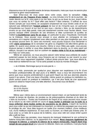 disposons-nous de la quantité exacte de temps nécessaire, mais que nous ne savons plus
comment le gérer raisonnablement.
Que diriez-vous de vous poser dans votre corps, dans la sensation d'être
simplement en vie, l'espace d'une instant , ou cinq minutes à la fin de la journée ; de
rester étendu sur le lit, voire assis à ne rien faire, le soir ou au lever du jour, avant même
que vous ne sortiez du lit ? Quel effet cela ferait-il ? Bien entendu, il suffirait de vous
rendre compte par vous-même, en acceptant simplement de vous rendre visite et en ne
saturant pas délibérément l'instant présent de tout et de n'importe quoi, en particulier
d'inquiétudes sur l'avenir et sur tout ce que vous « devriez » faire, ou de ressentiments
envers ce qui s'est déjà passé, mais pas exactement comme vous l'auriez désiré. Vous
pouvez essayer d'être conscient de ces émotions si elles surviennent et qu'elles se
mettent à tourbillonner sans fin en vous, en particulier la peur, l'inquiétude, l'animosité
ou la tristesse. Vous pouvez vous amuser à vous attarder en compagnie de ces
sensations et à respirer simplement avec elles pendant un peu plus longtemps que vous
ne pensez pouvoir tenir. Et, dans ces moments, vous pouvez toujours vous demander si
votre claire conscience de la sensation de gêne ou d'agitation est elle-même gênée ou
agitée. Et, quand vous prenez une douche, même si vous n'êtes pas agité, vous pouvez
toujours penser à vérifier si vous êtes réellement dans la douche, ou si votre esprit est
ailleurs, occupé à se saturer, tout en oubliant de rendre visite à l'ici et au maintenant –
et à l'eau sur votre peau.
Même en vacances, où nous pouvons saturer notre temps sous prétexte de vouloir
justement passer du bon temps, nous finissons par en manquer ou par revenir ou pour
revenir chez nous vaguement insatisfait. L'album photo prouve bien que nous étions là,
mais était-ce réellement le cas ? Et la carte postale du bout du monde d'indiquer :
« Je m'éclate. Dommage que je ne sois pas là. »
Ces mots, prononcés par quelqu'un pour résumer son expérience à la fin d'une
formation professionnelles de sept jours à la MBSR, nous a tous fait énormément rire
parce que nous savions profondément à quel point l'esprit se met aux abonnés absents
quand il se sature. C'est une leçon d'humilité, même quand on pratique la méditation ou,
plutôt surtout quand on pratique la méditation, car il est plus facile de s'en apercevoir
quand on observe l'esprit avec une telle attention. Souvenez-vous de Bashô :
Même à Kyoto
au cri du coucou
Je rêve de Kyoto.
Même seul, même dans un environnement naturel intact, on est facilement tenté de
remplir le temps de rêveries, de corvées ou de préoccupations diverses et du désir de
« faire du tourisme ». Toutes ces frustrations de l'esprit et du corps peuvent nous couper
de la nature ou de notre activité en cours et nous inciter à anticiper sur la suite ou à
nous enfermer dans toutes sortes de souvenirs ou de désirs. L'esprit de tourisme
peut vous voiler ce qui est intéressant ou important, ou même les paysages que vous avez
le privilège de voir. Vous êtes toujours en quête d'un moment meilleur, d'une meilleure
vue, d'une meilleure expérience. Si vous avez vu l'ourson, ce n'était pas d'assez près. Si
vous avez vu un lobe de la queue de la baleine, vous avez raté son corps entier quand
elle a jailli de l'eau.
Perdus dans ces pensées, nous risquons de manquer totalement le son qu'émet la
baleine lorsqu'elle s'élance, ou le jappement d'un renard. Nous risquons également de
manquer le silence, y compris le silence de la nature immaculée, l'esprit étant trop
rempli de son propre bruit pour pouvoir le détecter. Dans ces conditions, il est plus facile
 