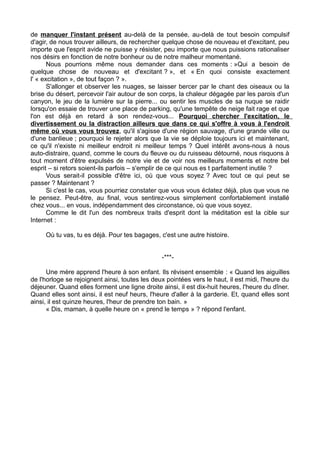 de manquer l'instant présent au-delà de la pensée, au-delà de tout besoin compulsif
d'agir, de nous trouver ailleurs, de rechercher quelque chose de nouveau et d'excitant, peu
importe que l'esprit avide ne puisse y résister, peu importe que nous puissions rationaliser
nos désirs en fonction de notre bonheur ou de notre malheur momentané.
Nous pourrions même nous demander dans ces moments : »Qui a besoin de
quelque chose de nouveau et d'excitant ? », et « En quoi consiste exactement
l' « excitation », de tout façon ? ».
S'allonger et observer les nuages, se laisser bercer par le chant des oiseaux ou la
brise du désert, percevoir l'air autour de son corps, la chaleur dégagée par les parois d'un
canyon, le jeu de la lumière sur la pierre... ou sentir les muscles de sa nuque se raidir
lorsqu'on essaie de trouver une place de parking, qu'une tempête de neige fait rage et que
l'on est déjà en retard à son rendez-vous... Pourquoi chercher l'excitation, le
divertissement ou la distraction ailleurs que dans ce qui s'offre à vous à l'endroit
même où vous vous trouvez, qu'il s'agisse d'une région sauvage, d'une grande ville ou
d'une banlieue ; pourquoi le rejeter alors que la vie se déploie toujours ici et maintenant,
ce qu'il n'existe ni meilleur endroit ni meilleur temps ? Quel intérêt avons-nous à nous
auto-distraire, quand, comme le cours du fleuve ou du ruisseau détourné, nous risquons à
tout moment d'être expulsés de notre vie et de voir nos meilleurs moments et notre bel
esprit – si retors soient-ils parfois – s'emplir de ce qui nous es t parfaitement inutile ?
Vous serait-il possible d'être ici, où que vous soyez ? Avec tout ce qui peut se
passer ? Maintenant ?
Si c'est le cas, vous pourriez constater que vous vous éclatez déjà, plus que vous ne
le pensez. Peut-être, au final, vous sentirez-vous simplement confortablement installé
chez vous... en vous, indépendamment des circonstance, où que vous soyez.
Comme le dit l'un des nombreux traits d'esprit dont la méditation est la cible sur
Internet :
Où tu vas, tu es déjà. Pour tes bagages, c'est une autre histoire.
-***-
Une mère apprend l'heure à son enfant. Ils révisent ensemble : « Quand les aiguilles
de l'horloge se rejoignent ainsi, toutes les deux pointées vers le haut, il est midi, l'heure du
déjeuner. Quand elles forment une ligne droite ainsi, il est dix-huit heures, l'heure du dîner.
Quand elles sont ainsi, il est neuf heurs, l'heure d'aller à la garderie. Et, quand elles sont
ainsi, il est quinze heures, l'heur de prendre ton bain. »
« Dis, maman, à quelle heure on « prend le temps » ? répond l'enfant.
 