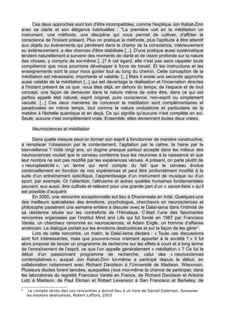 Ces deux approches sont loin d'être incompatibles, comme l'explique Jon Kabat-Zinn
avec sa clarté et son élégance habituelles : "La première voit en la méditation un
instrument, une méthode, une discipline qui nous permet de cultiver, d'affûter la
conscience de l'instant présent. Plus on pratique la méthode, plus l'aptitude à être attentif
aux objets ou événements qui pénètrent dans le champ de la conscience, intérieurement
ou extérieurement, a des chances d'être stabilisée [...]. D'une pratique aussi systématique
tendent naturellement à survenir des moments de clarté et de vision profonde sur la nature
des choses, y compris de soi-même [...]? A cet égard, elle n'est pas sans rappeler toute
compétence que nous pourrions développer à force de travail. Et les instructions et les
enseignements sont là pour nous guider tout au long du chemin. Cette conception de la
méditation est nécessaire, importante et valable. [...] Mais il existe une seconde approche
aussi valable de la méditation [...] qui est davantage la réalisation et l'incarnation directes
à l'instant présent de ce que vous êtes déjà, en dehors du temps, de l'espace et de tout
concept, une façon de demeurer dans la nature même de votre être, dans ce qui est
parfois appelé état naturel, esprit originel, pure conscience, non-esprit ou simplement
vacuité. [...] Ces deux manières de concevoir la méditation sont complémentaires et
paradoxales en même temps, tout comme la nature ondulatoire et particulaire de la
matière à l'échelle quantique et en deçà. Ce qui signifie qu'aucune n'est complète en soi.
Seule, aucune n'est complètement vraie. Ensemble, elles deviennent toutes deux vraies.
Neurosciences et méditation
Dans quelle mesure peut-on former son esprit à fonctionner de manière constructive,
à remplacer l’obsession par le contentement, l’agitation par le calme, la haine par la
bienveillance ? Voilà vingt ans, un dogme presque partout accepté dans les milieux des
neurosciences voulait que le cerveau contienne tous les neurones à la naissance et que
leur nombre ne soit pas modifié par les expériences vécues. A présent, on parle plutôt de
« neuroplasticité », un terme qui rend compte du fait que le cerveau évolue
continuellement en fonction de nos expériences et peut être profondément modifié à la
suite d’un entraînement spécifique, l’apprentissage d’un instrument de musique ou d’un
sport, par exemple. Or l’attention, l’altruisme et autres qualités humaines fondamentales
peuvent, eux aussi, être cultivés et relèvent pour une grande part d’un « savoir-faire » qu’il
est possible d’acquérir.
En 2000, une rencontre exceptionnelle eut lieu à Dharamsala en Inde. Quelques-uns
des meilleurs spécialistes des émotions, psychologue, chercheurs en neurosciences et
philosophe passèrent une semaine entière à discuter avec le Dalaï-lama dans l’intimité de
sa résidence située sur les contreforts de l’Himalaya. C’était l’une des fascinantes
rencontres organisées par l’Institut Mind and Life qui fut fondé en 1987 par Francisco
Varela, un chercheur renommé en neurosciences, et Adam Engle, un homme d’affaires
américain. Le dialogue portait sur les émotions destructrices et sur la façon de les gérer2
.
Lors de cette rencontre, un matin, le Dalaï-lama déclara : « Toute ces discussions
sont fort intéressantes, mais que pouvons-nous vraiment apporter à la société ? » Il fut
alors proposé de lancer un programme de recherche sur les effets à court et à long terme
de l’entraînement de l’esprit, ce que l’on appelle généralement « méditation » ? Ce fut le
début d’un passionnant programme de recherche, celui des « neurosciences
contemplatives », auquel Jon Kabat-Zinn lui-même a participé depuis le début, en
collaboration notamment avec Richard Davidson à l’Université de Madison, Wisconsin.
Plusieurs études furent lancées, auxquelles j’eus moi-même la chance de participer, dans
les laboratoires du regretté Francisco Varela en France, de Richard Davidson et Antoine
Lutz à Madison, de Paul Ekman et Robert Levenson à San Francisco et Berkeley, de
2
Le compte rendu des ces rencontres a donné lieu à un livre de Daniel Goleman, Surmonter
les émotions destructrices, Robert Laffont, 2003
 