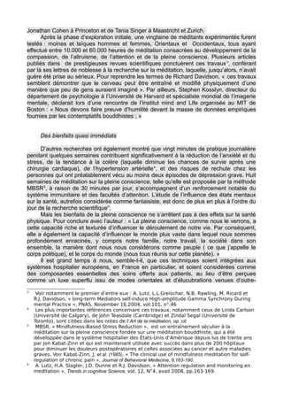 Jonathan Cohen à Princeton et de Tania Singer à Maastricht et Zurich.
Après la phase d’exploration initiale, une vingtaine de méditants expérimentés furent
testés : moines et laïques hommes et femmes, Orientaux et Occidentaux, tous ayant
effectué entre 10.000 et 60.000 heures de méditation consacrées au développement de la
compassion, de l’altruisme, de l’attention et de la pleine conscience. Plusieurs articles
publiés dans de prestigieuses revues scientifiques ponctuèrent ces travaux3
, conférant
par là ses lettres de noblesse à la recherche sur la méditation, laquelle, jusqu’alors, n’avait
guère été prise au sérieux. Pour reprendre les termes de Richard Davidson, « ces travaux
semblent démontrer que le cerveau peut être entraîné et modifié physiquement d’une
manière que peu de gens auraient imaginé ». Par ailleurs, Stephen Kosslyn, directeur du
département de psychologie à l’Université de Harvard et spécialiste mondial de l’imagerie
mentale, déclarait lors d’une rencontre de l’Institut mind and Life organisée au MIT de
Boston : « Nous devons faire preuve d’humilité devant la masse de données empiriques
fournies par les contemplatifs bouddhistes ; »
Des bienfaits quasi immédiats
D’autres recherches ont également montré que vingt minutes de pratique journalière
pendant quelques semaines contribuent significativement à la réduction de l’anxiété et du
stress, de la tendance à la colère (laquelle diminue les chances de survie après une
chirurgie cardiaque), de l’hypertension artérielle4
, et des risques de rechute chez les
personnes qui ont préalablement vécu au moins deux épisodes de dépression grave. Huit
semaines de méditation sur la pleine conscience, telle qu’elle est proposée par la méthode
MBSR5
, à raison de 30 minutes par jour, s’accompagnent d’un renforcement notable du
système immunitaire et des facultés d’attention. L’étude de l’influence des états mentaux
sur la santé, autrefois considérée comme fantaisiste, est donc de plus en plus à l’ordre du
jour de la recherche scientifique6
.
Mais les bienfaits de la pleine conscience ne s’arrêtent pas à des effets sur la santé
physique. Pour conclure avec l’auteur : « La pleine conscience, comme nous le verrons, a
cette capacité riche et texturée d’influencer le déroulement de notre vie. Par conséquent,
elle a également la capacité d’influencer le monde plus vaste dans lequel nous sommes
profondément enracinés, y compris notre famille, notre travail, la société dans son
ensemble, la manière dont nous nous considérons comme peuple ( ce que j’appelle le
corps politique), et le corps du monde (nous tous réunis sur cette planète). »
Il est grand temps à nous, semble-t-il, que ces techniques soient intégrées aux
systèmes hospitalier européens, en France en particulier, et soient considérées comme
des composantes essentielles des soins offerts aux patients, au lieu d’être perçues
comme un luxe superflu issu de modes orientales et d’élucubrations venues d’outre-
3
Voir notamment le premier d’entre eux : A. Lutz, L.L.Greischar, N.B. Rawling, M. Ricard et
R.J. Davidson, « long-term Mediators self-induce High-amplitude Gamma Synchrony During
mental Practice », PNAS, November 16,2004, vol.101, n°.46
4
Les plus importantes références concernant ces travaux, notamment ceux de Linda Carlson
(Université de Calgary), de John Teasdale (Cambridge) et Zindal Segal (Université de
Toronto), sont citées dans les notes de l’Art de la méditation, op. cit.
5
MBSR, « Mindfulness-Based Stress Reduction », est un entraînement séculier à la
méditation sur la pleine conscience fondée sur une méditation bouddhiste, qui a été
développée dans le système hospitalier des États-Unis d’Amérique depuis lus de trente ans
par Jon Kabat-Zinn et qui est maintenant utilisée avec succès dans plus de 200 hôpitaux
pour diminuer les douleurs postopératoires et celles associées au cancer et autre maladies
graves. Voir Kabat-Zinn, J. et al. (1985), « The clinical use of mindfulness meditation for self-
regulation of chronic pain », Journal of Behavioral Medecine, 8,163-190.
6
A. Lutz, H.A. Slagter, J.D. Dunne et R.J. Davidson, « Attention regulation and monitoring en
meditation », Trends in cognitive Science, vol. 12, N°4, avail 2008, pp.163-169.
 