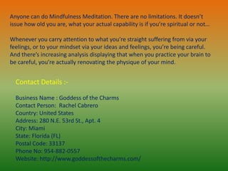 Contact Details :-
Business Name : Goddess of the Charms
Contact Person: Rachel Cabrero
Country: United States
Address: 280 N.E. 53rd St., Apt. 4
City: Miami
State: Florida (FL)
Postal Code: 33137
Phone No: 954-882-0557
Website: http://www.goddessofthecharms.com/
Anyone can do Mindfulness Meditation. There are no limitations. It doesn’t
issue how old you are, what your actual capability is if you’re spiritual or not…
Whenever you carry attention to what you’re straight suffering from via your
feelings, or to your mindset via your ideas and feelings, you’re being careful.
And there’s increasing analysis displaying that when you practice your brain to
be careful, you’re actually renovating the physique of your mind.
 