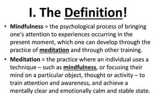 I. The Definition!
• Mindfulness = the psychological process of bringing
one's attention to experiences occurring in the
present moment, which one can develop through the
practice of meditation and through other training.
• Meditation = the practice where an individual uses a
technique – such as mindfulness, or focusing their
mind on a particular object, thought or activity – to
train attention and awareness, and achieve a
mentally clear and emotionally calm and stable state.
 