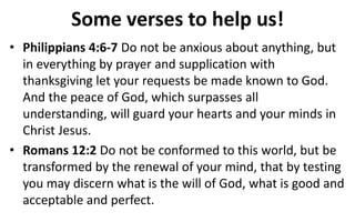 Some verses to help us!
• Philippians 4:6-7 Do not be anxious about anything, but
in everything by prayer and supplication with
thanksgiving let your requests be made known to God.
And the peace of God, which surpasses all
understanding, will guard your hearts and your minds in
Christ Jesus.
• Romans 12:2 Do not be conformed to this world, but be
transformed by the renewal of your mind, that by testing
you may discern what is the will of God, what is good and
acceptable and perfect.
 