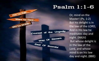 Or, mind on the
Master! (Ps. 1:2)
But his delight is in
the law of the LORD,
And in His law he
meditates day and
night. (NKJV)
But whose delight is
in the law of the
Lord, and whose
mind is on his law
day and night. (BBE)
 
