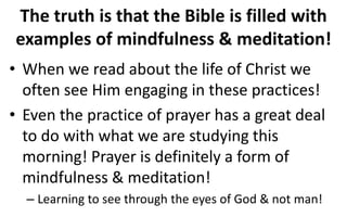 The truth is that the Bible is filled with
examples of mindfulness & meditation!
• When we read about the life of Christ we
often see Him engaging in these practices!
• Even the practice of prayer has a great deal
to do with what we are studying this
morning! Prayer is definitely a form of
mindfulness & meditation!
– Learning to see through the eyes of God & not man!
 