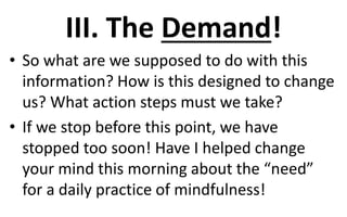 III. The Demand!
• So what are we supposed to do with this
information? How is this designed to change
us? What action steps must we take?
• If we stop before this point, we have
stopped too soon! Have I helped change
your mind this morning about the “need”
for a daily practice of mindfulness!
 