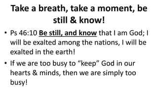 Take a breath, take a moment, be
still & know!
• Ps 46:10 Be still, and know that I am God; I
will be exalted among the nations, I will be
exalted in the earth!
• If we are too busy to “keep” God in our
hearts & minds, then we are simply too
busy!
 