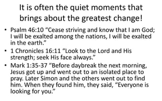 It is often the quiet moments that
brings about the greatest change!
• Psalm 46:10 “Cease striving and know that I am God;
I will be exalted among the nations, I will be exalted
in the earth.”
• 1 Chronicles 16:11 “Look to the Lord and His
strength; seek His face always.”
• Mark 1:35-37 “Before daybreak the next morning,
Jesus got up and went out to an isolated place to
pray. Later Simon and the others went out to find
him. When they found him, they said, “Everyone is
looking for you.”
 