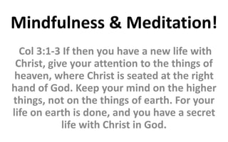 Mindfulness & Meditation!
Col 3:1-3 If then you have a new life with
Christ, give your attention to the things of
heaven, where Christ is seated at the right
hand of God. Keep your mind on the higher
things, not on the things of earth. For your
life on earth is done, and you have a secret
life with Christ in God.
 