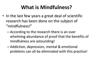 What is Mindfulness?
• In the last few years a great deal of scientific
research has been done on the subject of
“mindfulness!”
– According to the research there is an over
whelming abundance of proof that the benefits of
mindfulness are astounding!
– Addiction, depression, mental & emotional
problems can all be eliminated with this practice!
 