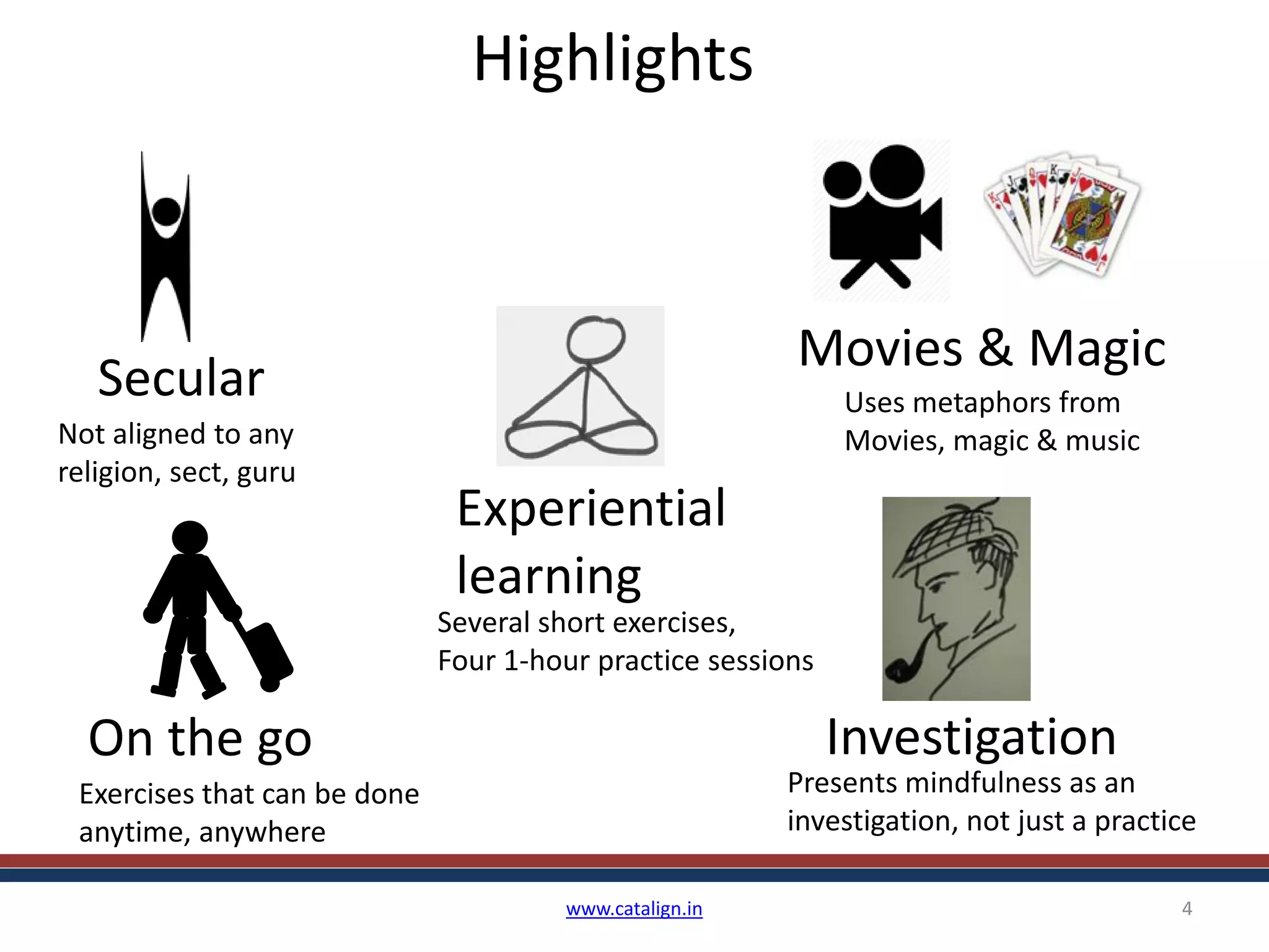 Highlights
www.catalign.in 4
Secular
Not aligned to any
religion, sect, guru
Investigation
Presents mindfulness as an
investigation, not just a practice
On the go
Exercises that can be done
anytime, anywhere
Movies & Magic
Uses metaphors from
Movies, magic & music
Experiential
learning
Several short exercises,
Four 1-hour practice sessions
 