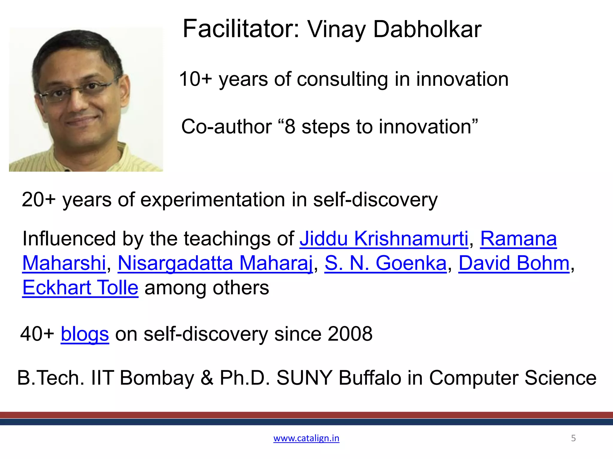 www.catalign.in 5
Facilitator: Vinay Dabholkar
20+ years of experimentation in self-discovery
Influenced by the teachings of Jiddu Krishnamurti, Ramana
Maharshi, Nisargadatta Maharaj, S. N. Goenka, David Bohm,
Eckhart Tolle among others
40+ blogs on self-discovery since 2008
Co-author “8 steps to innovation”
10+ years of consulting in innovation
B.Tech. IIT Bombay & Ph.D. SUNY Buffalo in Computer Science
 