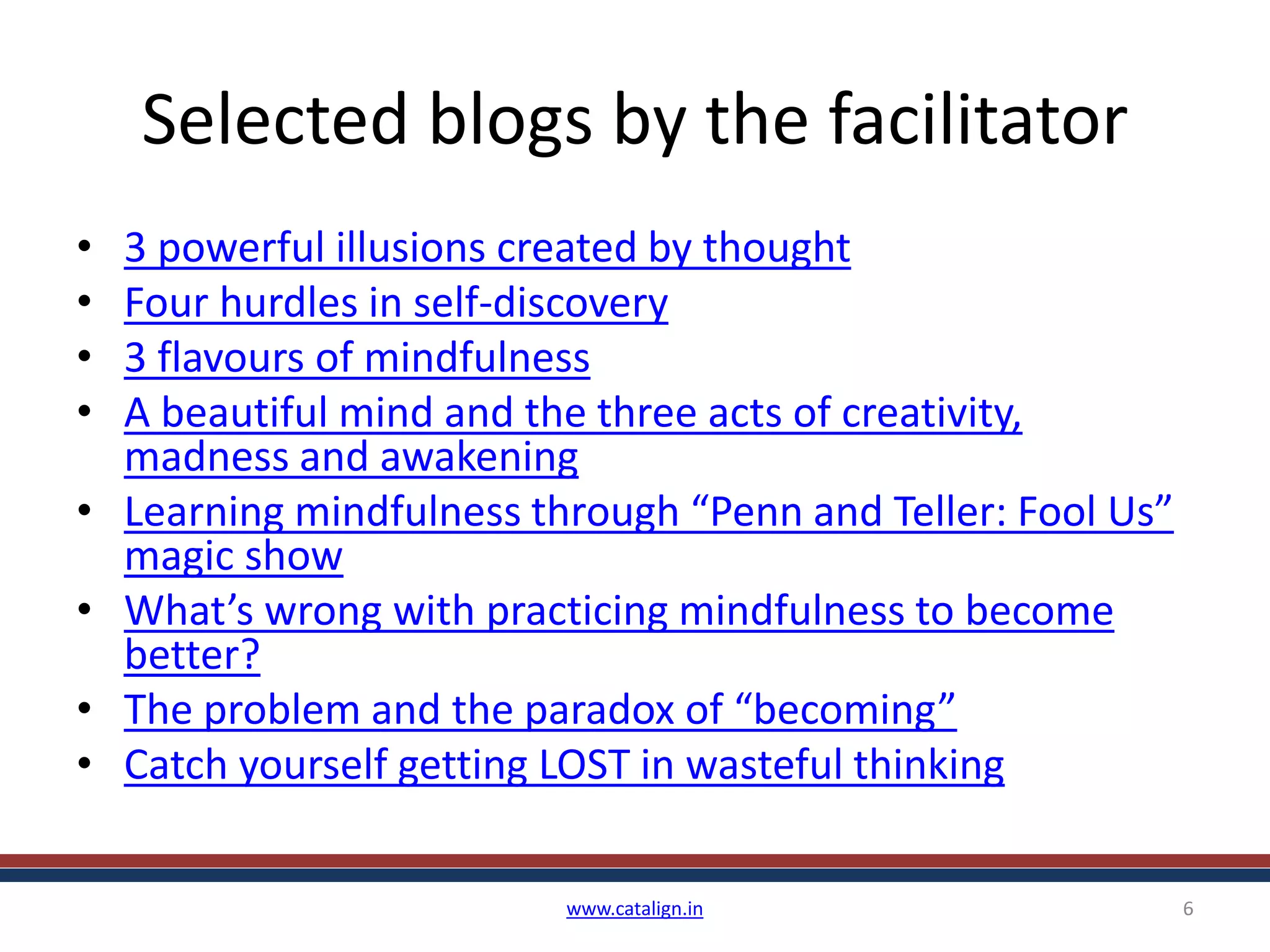 Selected blogs by the facilitator
• 3 powerful illusions created by thought
• Four hurdles in self-discovery
• 3 flavours of mindfulness
• A beautiful mind and the three acts of creativity,
madness and awakening
• Learning mindfulness through “Penn and Teller: Fool Us”
magic show
• What’s wrong with practicing mindfulness to become
better?
• The problem and the paradox of “becoming”
• Catch yourself getting LOST in wasteful thinking
www.catalign.in 6
 
