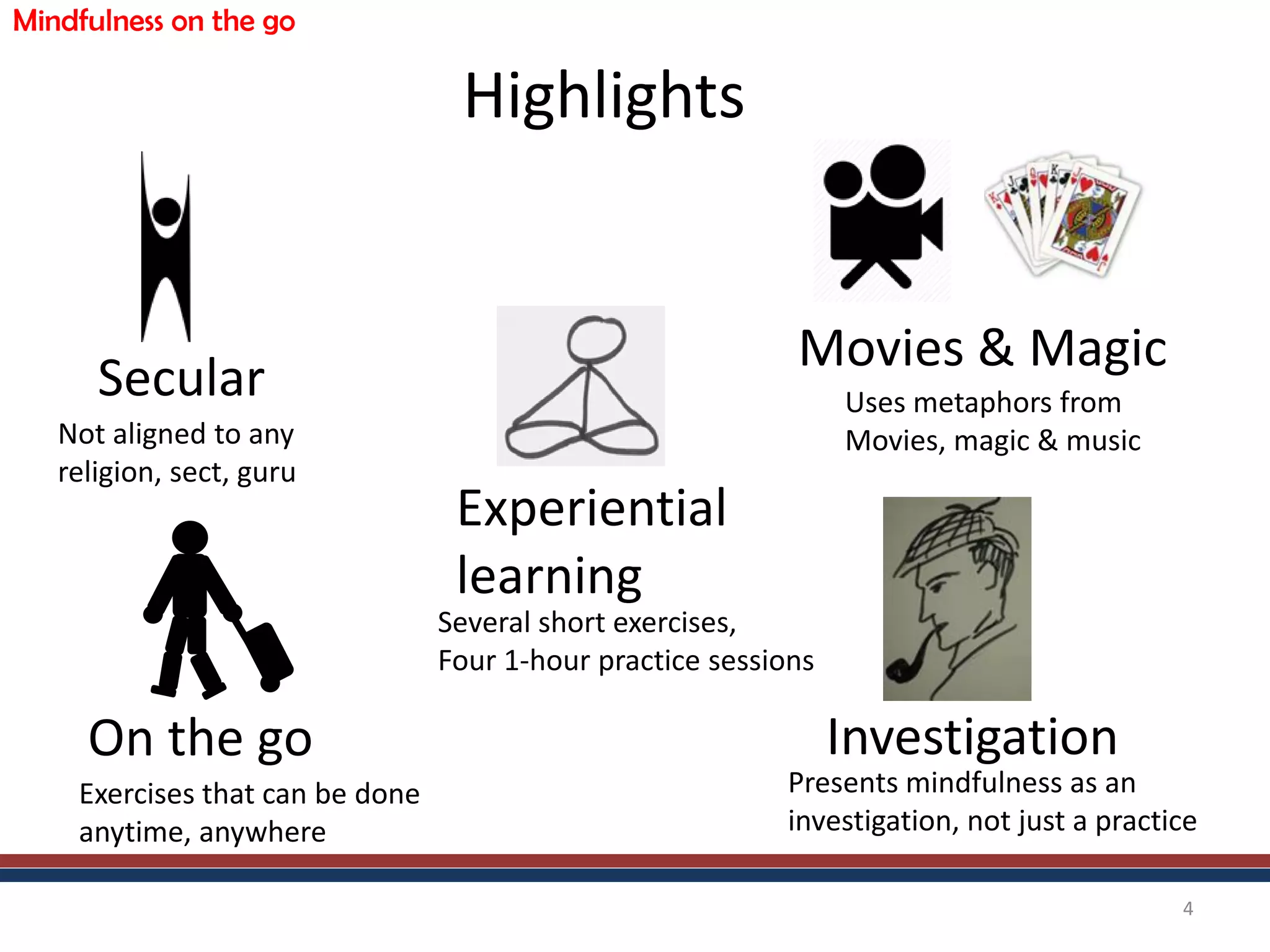 Highlights
4
Secular
Not aligned to any
religion, sect, guru
Investigation
Presents mindfulness as an
investigation, not just a practice
On the go
Exercises that can be done
anytime, anywhere
Movies & Magic
Uses metaphors from
Movies, magic & music
Experiential
learning
Several short exercises,
Four 1-hour practice sessions
Mindfulness on the go
 