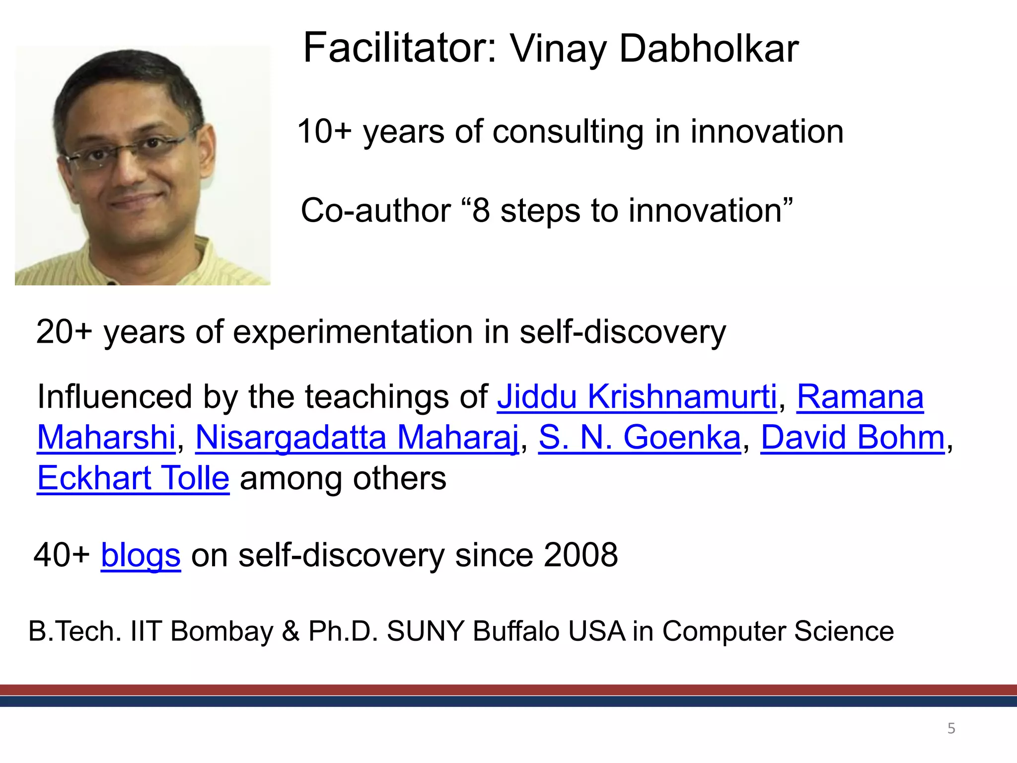 5
Facilitator: Vinay Dabholkar
20+ years of experimentation in self-discovery
Influenced by the teachings of Jiddu Krishnamurti, Ramana
Maharshi, Nisargadatta Maharaj, S. N. Goenka, David Bohm,
Eckhart Tolle among others
40+ blogs on self-discovery since 2008
Co-author “8 steps to innovation”
10+ years of consulting in innovation
B.Tech. IIT Bombay & Ph.D. SUNY Buffalo USA in Computer Science
 