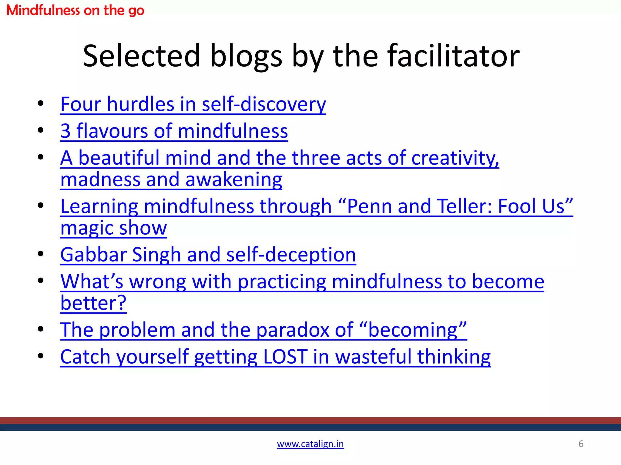 Selected blogs by the facilitator
• Four hurdles in self-discovery
• 3 flavours of mindfulness
• A beautiful mind and the three acts of creativity,
madness and awakening
• Learning mindfulness through “Penn and Teller: Fool Us”
magic show
• Gabbar Singh and self-deception
• What’s wrong with practicing mindfulness to become
better?
• The problem and the paradox of “becoming”
• Catch yourself getting LOST in wasteful thinking
www.catalign.in 6
Mindfulness on the go
 