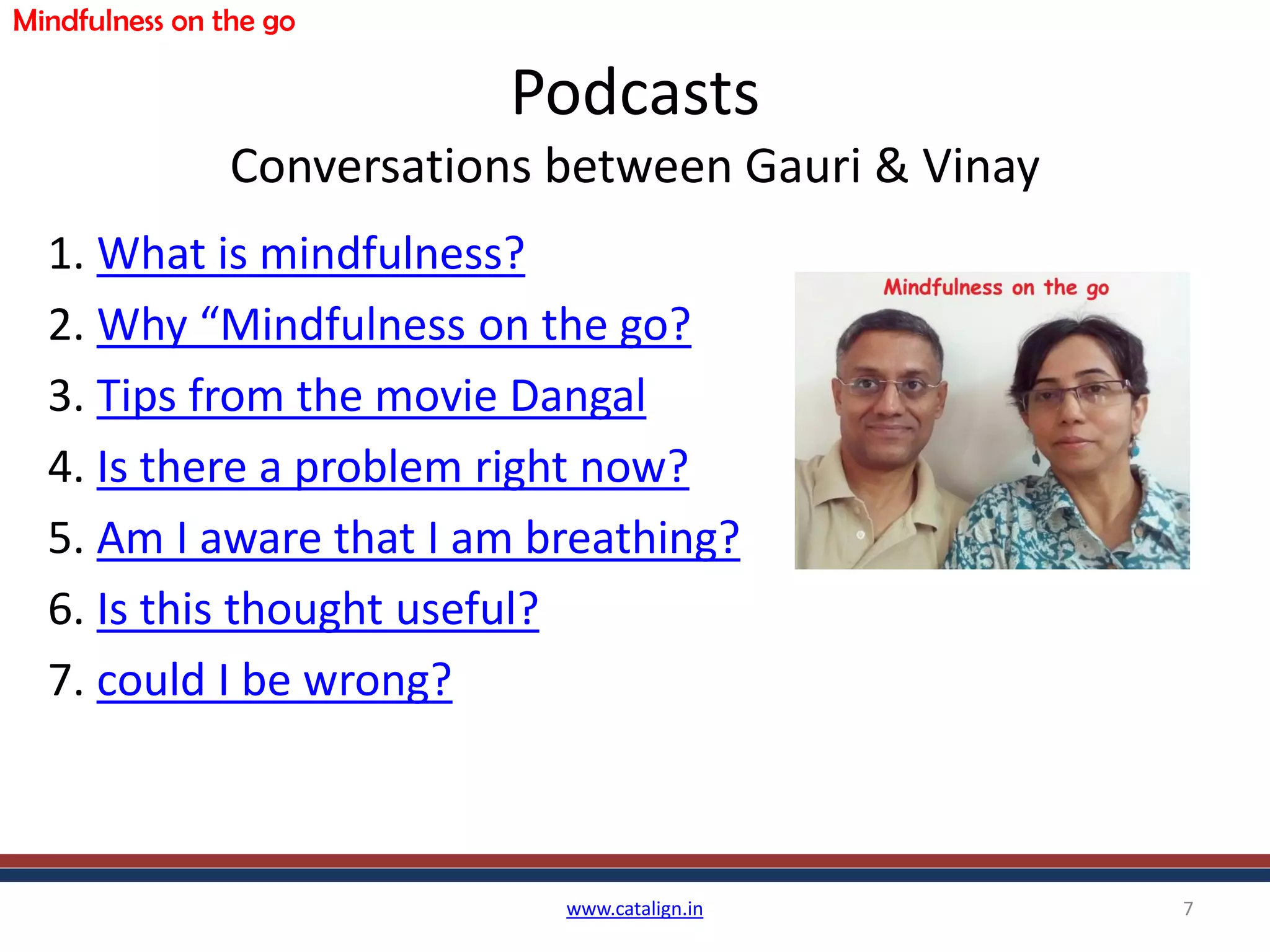 Podcasts
Conversations between Gauri & Vinay
1. What is mindfulness?
2. Why “Mindfulness on the go?
3. Tips from the movie Dangal
4. Is there a problem right now?
5. Am I aware that I am breathing?
6. Is this thought useful?
7. could I be wrong?
www.catalign.in 7
Mindfulness on the go
 