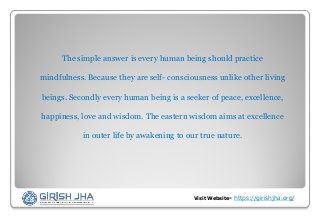 The simple answer is every human being should practice
mindfulness. Because they are self- consciousness unlike other living
beings. Secondly every human being is a seeker of peace, excellence,
happiness, love and wisdom. The eastern wisdom aims at excellence
in outer life by awakening to our true nature.
Visit Website- https://girishjha.org/
 