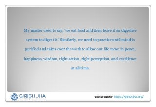Visit Website- https://girishjha.org/
My master used to say,’ we eat food and then leave it on digestive
system to digest it.’ Similarly, we need to practice until mind is
purified and takes over the work to allow our life move in peace,
happiness, wisdom, right action, right perception, and excellence
at all time.
 