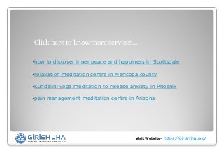 Visit Website- https://girishjha.org/
Click here to know more services…
•how to discover inner peace and happiness in Scottsdale
•relaxation meditation centre in Maricopa county
•Kundalini yoga meditation to release anxiety in Phoenix
•pain management meditation centre in Arizona
 