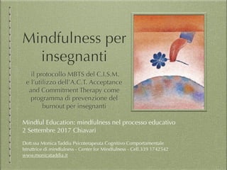 Mindfulness per
insegnanti
il protocollo MBTS del C.I.S.M.
e l’utilizzo dell’A.C.T. Acceptance
and Commitment Therapy come
programma di prevenzione del
burnout per insegnanti
Mindful Education: mindfulness nel processo educativo
2 Settembre 2017 Chiavari
Dott.ssa Monica Taddia Psicoterapeuta Cognitivo Comportamentale
Istruttrice di mindfulness - Center for Mindfulness - Cell.339 1742542
www.monicataddia.it
 