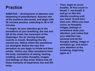 Practice
• Then, begin to count
breaths. At first count in-
breath 1, out-breath 2,
and go on like this
silently counting until
you reach 10 and then
start over. When you lose
count, as thoughts,
images, feelings or
sensations draw your
attention, just notice that
your attention has
wavered and let the
thought, feeling, image or
sensation go, and return
your attention to the
breathing, beginning
again at 1.
SAMATHA – development of attention and
deepening of peacefulness: Assume one
of the positions discussed, and begin with
20 minutes practice, extending to 30 or 45
minutes.
•To begin, let your attention go to the
sensations of your breathing; the rise and
fall of the chest, the movement of the
diaphragm, the air moving through
nostrils or mouth. Breathing the sky
around you. Notice where the sensations
are strongest. Notice the very first
sensation as you begin to inhale and then
exhale. Notice any other sensations from
the body, sensations of seeing, hearing,
smelling, and notice thoughts, images
and feelings as they arise. Notice how all
these moments of experience rise and fall
away.
 