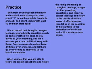 Practice
the rising and falling of
thoughts, feelings, images
or other provoking
sensations, and then you
can let these go and return
to the breath, all with a
sense of effortlessness,
then let go of the counting
and just attend to the
sensations of the breath
and notice whatever else
arises.
Shift from counting each inhalation
and exhalation separately and now
count “1” for each complete breath (in
and out), and count each breath until
10 and then start again.
It is expected that thoughts, images,
feelings, strong bodily sensations such
as pains or itches will arise as you
attend to your breathing, and for a
moment your mind will float away with
these. Practice means to notice these
driftings, over and over, and let them
go by returning to attending to the
breath sensations.
When you feel that you are able to
follow the breath sensations and notice
 