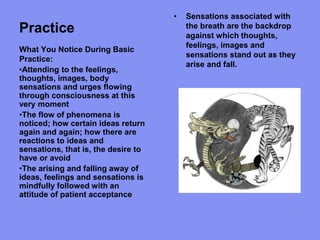 Practice
• Sensations associated with
the breath are the backdrop
against which thoughts,
feelings, images and
sensations stand out as they
arise and fall.
What You Notice During Basic
Practice:
•Attending to the feelings,
thoughts, images, body
sensations and urges flowing
through consciousness at this
very moment
•The flow of phenomena is
noticed; how certain ideas return
again and again; how there are
reactions to ideas and
sensations, that is, the desire to
have or avoid
•The arising and falling away of
ideas, feelings and sensations is
mindfully followed with an
attitude of patient acceptance
 
