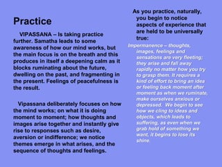 Practice
As you practice, naturally,
you begin to notice
aspects of experience that
are held to be universally
true:
Impermanence – thoughts,
images, feelings and
sensations are very fleeting;
they arise and fall away
rapidly no matter how you try
to grasp them. It requires a
kind of effort to bring an idea
or feeling back moment after
moment as when we ruminate,
make ourselves anxious or
depressed. We begin to see
how we cling to ideas and
objects, which leads to
suffering, as even when we
grab hold of something we
want, it begins to lose its
shine.
VIPASSANA – Is taking practice
further. Samatha leads to some
awareness of how our mind works, but
the main focus is on the breath and this
produces in itself a deepening calm as it
blocks ruminating about the future,
dwelling on the past, and fragmenting in
the present. Feelings of peacefulness is
the result.
Vipassana deliberately focuses on how
the mind works; on what it is doing
moment to moment; how thoughts and
images arise together and instantly give
rise to responses such as desire,
aversion or indifference; we notice
themes emerge in what arises, and the
sequence of thoughts and feelings.
 