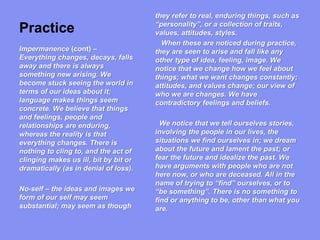 Practice
they refer to real, enduring things, such as
“personality”, or a collection of traits,
values, attitudes, styles.
When these are noticed during practice,
they are seen to arise and fall like any
other type of idea, feeling, image. We
notice that we change how we feel about
things; what we want changes constantly;
attitudes, and values change; our view of
who we are changes. We have
contradictory feelings and beliefs.
We notice that we tell ourselves stories,
involving the people in our lives, the
situations we find ourselves in; we dream
about the future and lament the past; or
fear the future and idealize the past. We
have arguments with people who are not
here now, or who are deceased. All in the
name of trying to “find” ourselves, or to
“be something”. There is no something to
find or anything to be, other than what you
are.
Impermanence (cont) –
Everything changes, decays, falls
away and there is always
something new arising. We
become stuck seeing the world in
terms of our ideas about it;
language makes things seem
concrete. We believe that things
and feelings, people and
relationships are enduring,
whereas the reality is that
everything changes. There is
nothing to cling to, and the act of
clinging makes us ill, bit by bit or
dramatically (as in denial of loss).
No-self – the ideas and images we
form of our self may seem
substantial; may seem as though
 