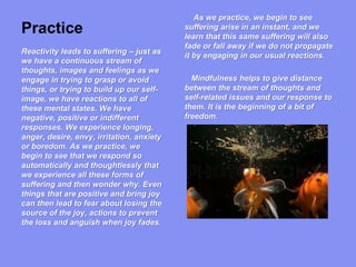 Practice
As we practice, we begin to see
suffering arise in an instant, and we
learn that this same suffering will also
fade or fall away if we do not propagate
it by engaging in our usual reactions.
Mindfulness helps to give distance
between the stream of thoughts and
self-related issues and our response to
them. It is the beginning of a bit of
freedom.
Reactivity leads to suffering – just as
we have a continuous stream of
thoughts, images and feelings as we
engage in trying to grasp or avoid
things, or trying to build up our self-
image, we have reactions to all of
these mental states. We have
negative, positive or indifferent
responses. We experience longing,
anger, desire, envy, irritation, anxiety
or boredom. As we practice, we
begin to see that we respond so
automatically and thoughtlessly that
we experience all these forms of
suffering and then wonder why. Even
things that are positive and bring joy
can then lead to fear about losing the
source of the joy, actions to prevent
the loss and anguish when joy fades.
 