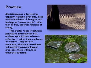 Practice
Mentalization as a developing
capacity: Practice, over time, leads
to the experience of thoughts and
feelings as “mental events” rather
than as true, accurate versions of
reality.
This creates “space” between
perception and response that
enables a practitioner to have a
reflective — rather than a reflexive
or reactive —response to
situations, which in turn reduces
vulnerability to psychological
processes that contribute to
emotional suffering.
 