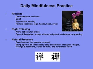 Daily Mindfulness Practice
• Ritualize
Dedicated time and area
Quiet
Appropriate seating
Posture (position, legs, hands, head, eyes)
• Right Thinking
Alert; notice what arises
Open & Receptive; accept without judgment, resistance or grasping
• Natural Presence
Experience of this present moment
Being open to all that arises; body sensations, thoughts, images,
feelings & reactions, states of mind, and awareness itself
 