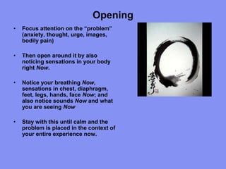 Opening
• Focus attention on the “problem”
(anxiety, thought, urge, images,
bodily pain)
• Then open around it by also
noticing sensations in your body
right Now.
• Notice your breathing Now,
sensations in chest, diaphragm,
feet, legs, hands, face Now; and
also notice sounds Now and what
you are seeing Now
• Stay with this until calm and the
problem is placed in the context of
your entire experience now.
 