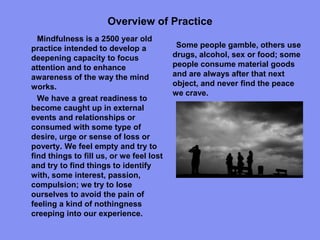 Overview of Practice
Mindfulness is a 2500 year old
practice intended to develop a
deepening capacity to focus
attention and to enhance
awareness of the way the mind
works.
We have a great readiness to
become caught up in external
events and relationships or
consumed with some type of
desire, urge or sense of loss or
poverty. We feel empty and try to
find things to fill us, or we feel lost
and try to find things to identify
with, some interest, passion,
compulsion; we try to lose
ourselves to avoid the pain of
feeling a kind of nothingness
creeping into our experience.
Some people gamble, others use
drugs, alcohol, sex or food; some
people consume material goods
and are always after that next
object, and never find the peace
we crave.
 