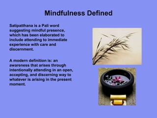 Mindfulness Defined
Satipatthana is a Pali word
suggesting mindful presence,
which has been elaborated to
include attending to immediate
experience with care and
discernment.
A modern definition is: an
awareness that arises through
intentionally attending in an open,
accepting, and discerning way to
whatever is arising in the present
moment.
 