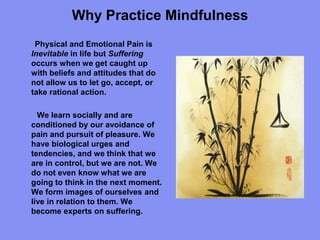 Why Practice Mindfulness
Physical and Emotional Pain is
Inevitable in life but Suffering
occurs when we get caught up
with beliefs and attitudes that do
not allow us to let go, accept, or
take rational action.
We learn socially and are
conditioned by our avoidance of
pain and pursuit of pleasure. We
have biological urges and
tendencies, and we think that we
are in control, but we are not. We
do not even know what we are
going to think in the next moment.
We form images of ourselves and
live in relation to them. We
become experts on suffering.
 