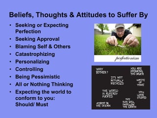 Beliefs, Thoughts & Attitudes to Suffer By
• Seeking or Expecting
Perfection
• Seeking Approval
• Blaming Self & Others
• Catastrophizing
• Personalizing
• Controlling
• Being Pessimistic
• All or Nothing Thinking
• Expecting the world to
conform to you:
Should/ Must
 
