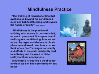 Mindfulness Practice
“The training of mental attention that
awakens us beyond the conditioned
mind and habitual thinking, and reveals
the nature of reality” TARA BRACH
Mindfulness is the practice of
noticing what occurs in our own mind,
moment by moment. It is a practice of
realizing our conditioning, how we are
moved by urges and desires to obtain
pleasure and avoid pain, how what we
think of our “self” changes constantly
and efforts to maintain an identity lead
to suffering and the need to distort
reality to fit our conceptions.
Mindfulness is creating a bit of space
in which we can find some freedom and
peace.
 