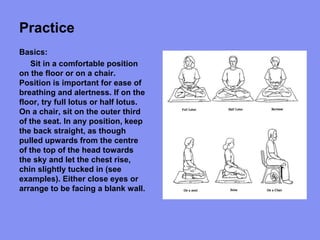 Practice
Basics:
Sit in a comfortable position
on the floor or on a chair.
Position is important for ease of
breathing and alertness. If on the
floor, try full lotus or half lotus.
On a chair, sit on the outer third
of the seat. In any position, keep
the back straight, as though
pulled upwards from the centre
of the top of the head towards
the sky and let the chest rise,
chin slightly tucked in (see
examples). Either close eyes or
arrange to be facing a blank wall.
 