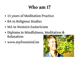 Who am I?
●   15 years of Meditation Practice
●   BA in Religious Studies
●   MA in Western Esotericism
●   Diploma in Mindfulness, Meditation &
    Relaxation
●   www.myfreemind.im
 
